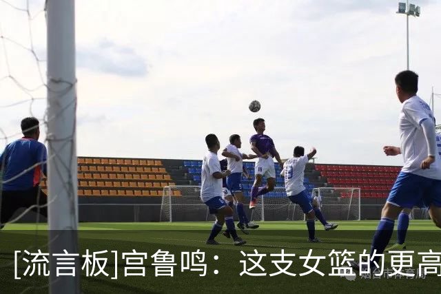 [流言板]宫鲁鸣：这支女篮的更高目标是28年奥运会&努力争取最好成绩
